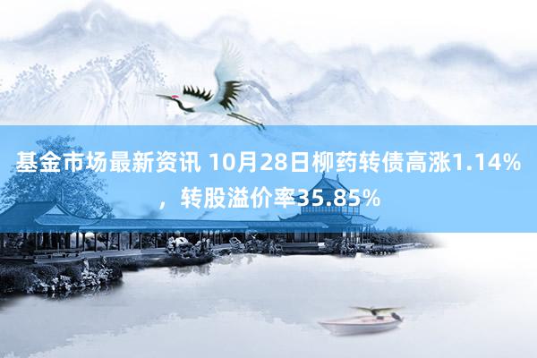 基金市场最新资讯 10月28日柳药转债高涨1.14%，转股溢价率35.85%