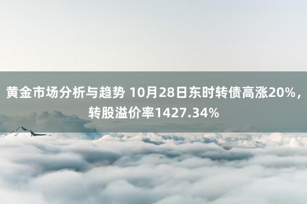 黄金市场分析与趋势 10月28日东时转债高涨20%，转股溢价率1427.34%