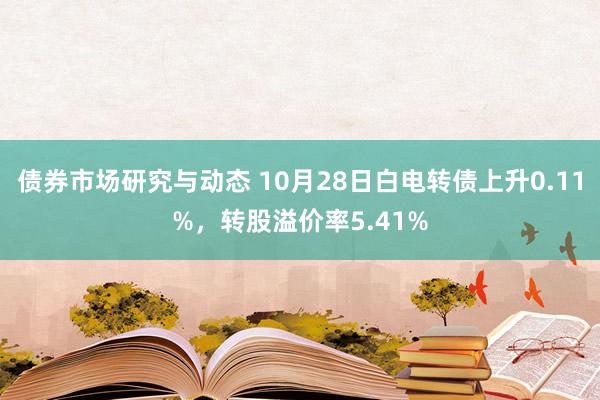 债券市场研究与动态 10月28日白电转债上升0.11%，转股溢价率5.41%