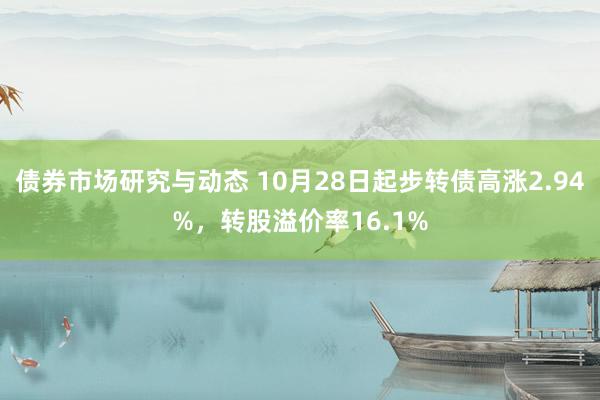 债券市场研究与动态 10月28日起步转债高涨2.94%，转股溢价率16.1%