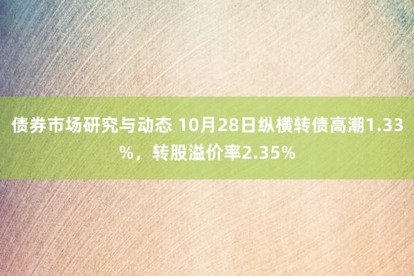 债券市场研究与动态 10月28日纵横转债高潮1.33%，转股溢价率2.35%