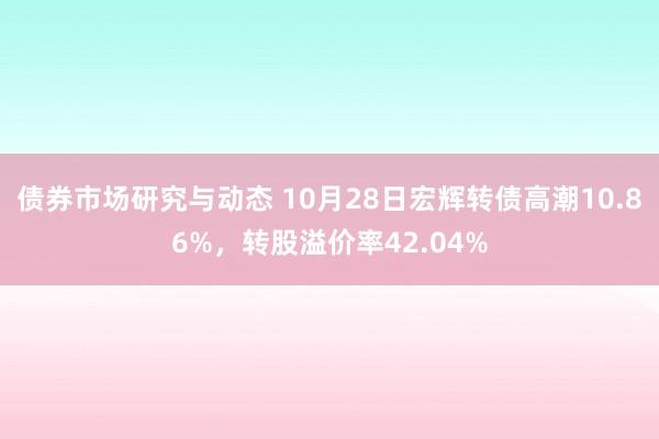 债券市场研究与动态 10月28日宏辉转债高潮10.86%，转股溢价率42.04%