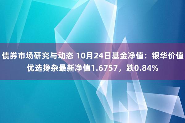 债券市场研究与动态 10月24日基金净值：银华价值优选搀杂最新净值1.6757，跌0.84%