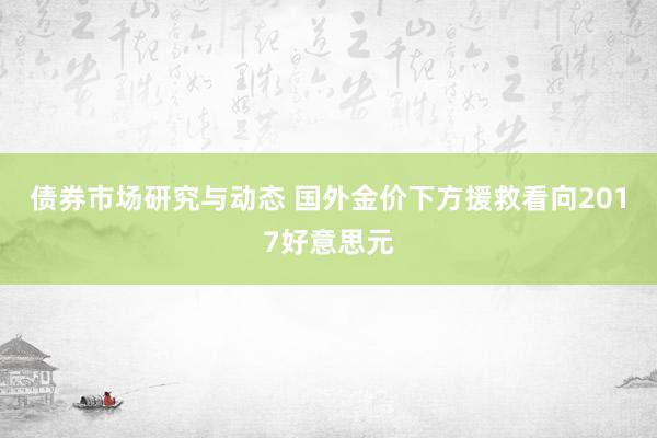 债券市场研究与动态 国外金价下方援救看向2017好意思元