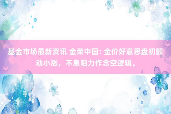 基金市场最新资讯 金荣中国: 金价好意思盘初颤动小涨，不息阻力作念空逻辑。