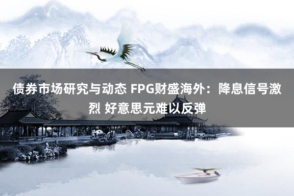 债券市场研究与动态 FPG财盛海外：降息信号激烈 好意思元难以反弹