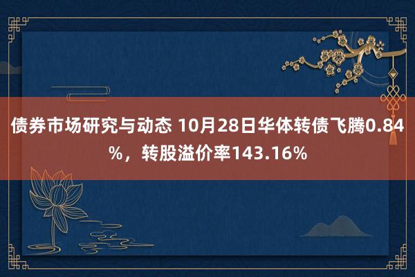 债券市场研究与动态 10月28日华体转债飞腾0.84%，转股溢价率143.16%