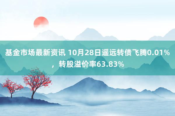 基金市场最新资讯 10月28日遥远转债飞腾0.01%，转股溢价率63.83%