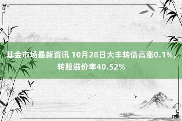 基金市场最新资讯 10月28日大丰转债高涨0.1%，转股溢价率40.52%