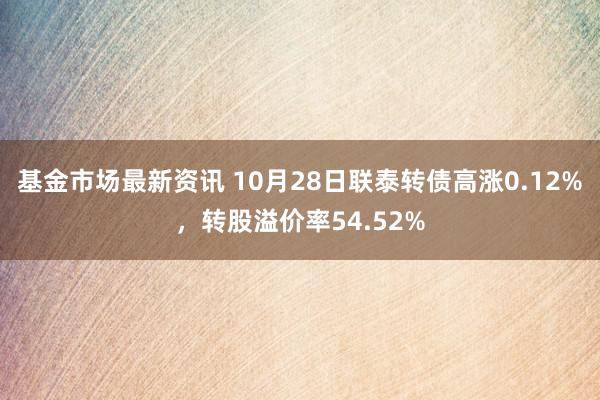 基金市场最新资讯 10月28日联泰转债高涨0.12%，转股溢价率54.52%