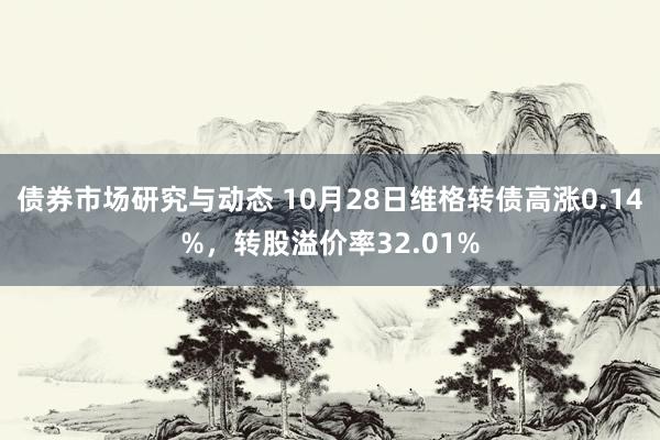 债券市场研究与动态 10月28日维格转债高涨0.14%，转股溢价率32.01%