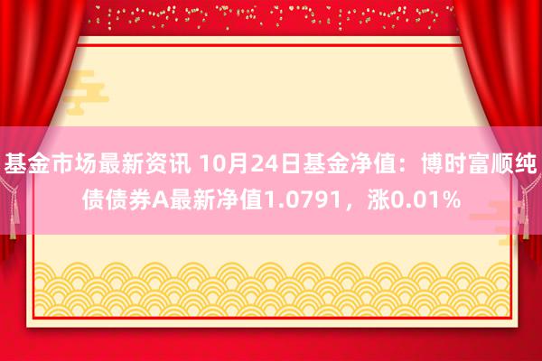 基金市场最新资讯 10月24日基金净值：博时富顺纯债债券A最新净值1.0791，涨0.01%