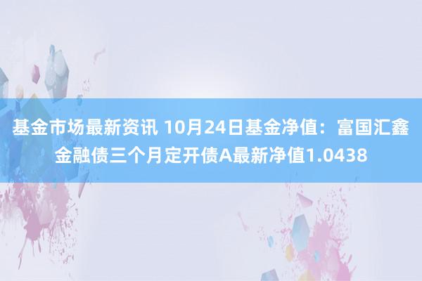 基金市场最新资讯 10月24日基金净值：富国汇鑫金融债三个月定开债A最新净值1.0438