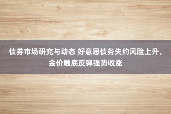 债券市场研究与动态 好意思债务失约风险上升，金价触底反弹强势收涨