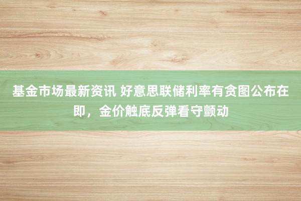 基金市场最新资讯 好意思联储利率有贪图公布在即，金价触底反弹看守颤动