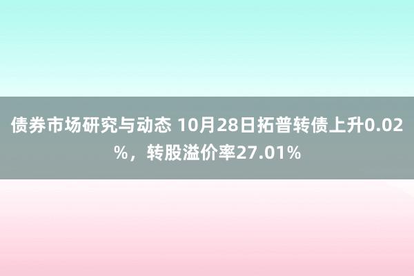 债券市场研究与动态 10月28日拓普转债上升0.02%，转股溢价率27.01%