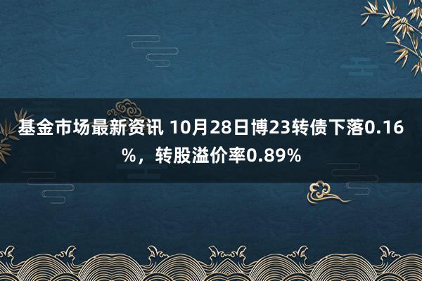 基金市场最新资讯 10月28日博23转债下落0.16%，转股溢价率0.89%