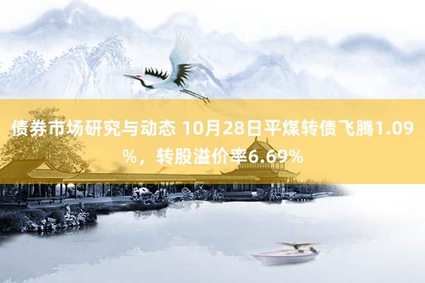 债券市场研究与动态 10月28日平煤转债飞腾1.09%，转股溢价率6.69%