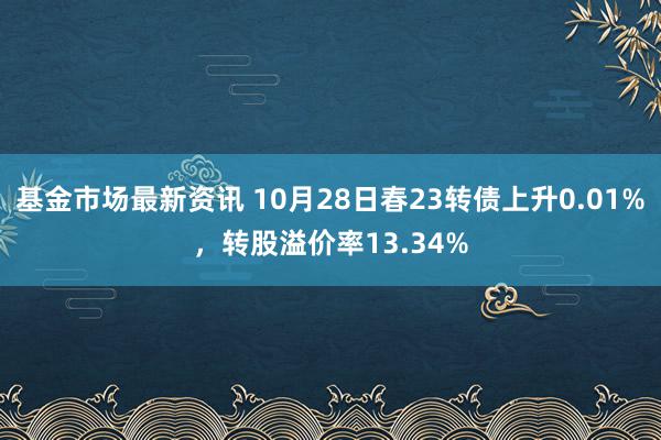 基金市场最新资讯 10月28日春23转债上升0.01%，转股溢价率13.34%