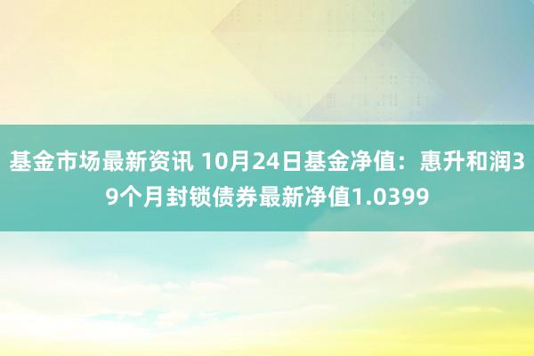 基金市场最新资讯 10月24日基金净值：惠升和润39个月封锁债券最新净值1.0399