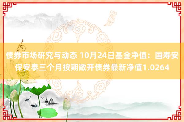 债券市场研究与动态 10月24日基金净值：国寿安保安泰三个月按期敞开债券最新净值1.0264