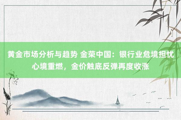 黄金市场分析与趋势 金荣中国：银行业危境担忧心境重燃，金价触底反弹再度收涨