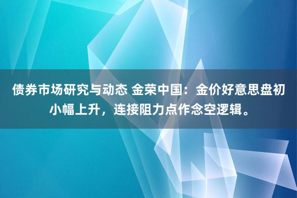 债券市场研究与动态 金荣中国：金价好意思盘初小幅上升，连接阻力点作念空逻辑。