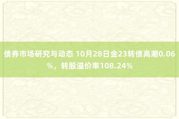 债券市场研究与动态 10月28日金23转债高潮0.06%，转股溢价率108.24%