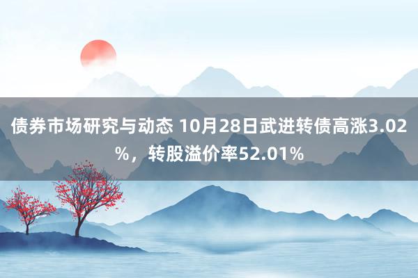 债券市场研究与动态 10月28日武进转债高涨3.02%，转股溢价率52.01%