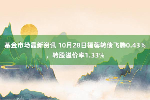 基金市场最新资讯 10月28日福蓉转债飞腾0.43%，转股溢价率1.33%