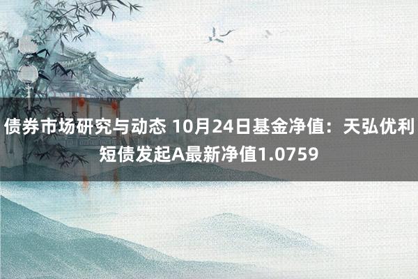 债券市场研究与动态 10月24日基金净值：天弘优利短债发起A最新净值1.0759