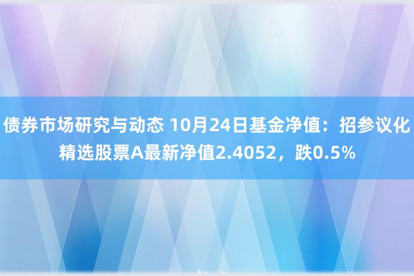 债券市场研究与动态 10月24日基金净值：招参议化精选股票A最新净值2.4052，跌0.5%