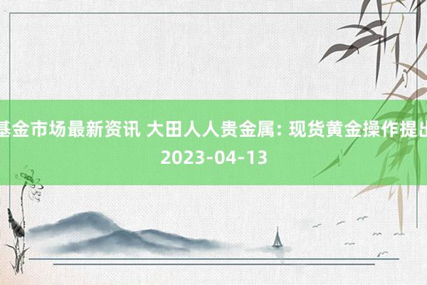 基金市场最新资讯 大田人人贵金属: 现货黄金操作提出2023-04-13