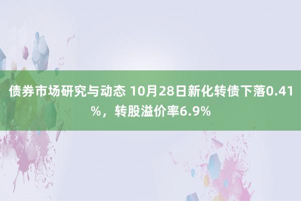 债券市场研究与动态 10月28日新化转债下落0.41%，转股溢价率6.9%