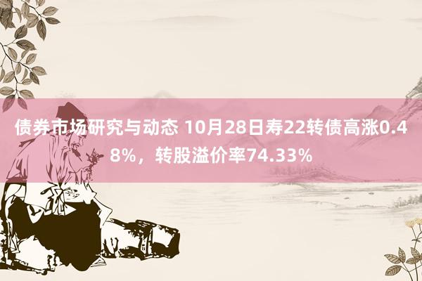 债券市场研究与动态 10月28日寿22转债高涨0.48%，转股溢价率74.33%