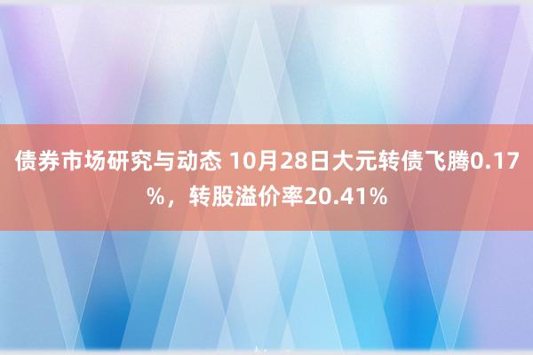 债券市场研究与动态 10月28日大元转债飞腾0.17%，转股溢价率20.41%