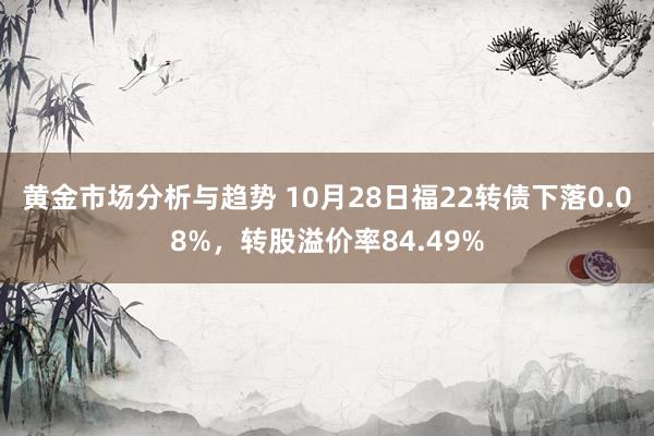 黄金市场分析与趋势 10月28日福22转债下落0.08%，转股溢价率84.49%