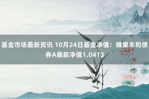 基金市场最新资讯 10月24日基金净值：蜂巢丰和债券A最新净值1.0413