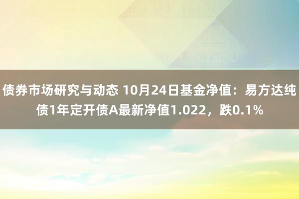 债券市场研究与动态 10月24日基金净值：易方达纯债1年定开债A最新净值1.022，跌0.1%