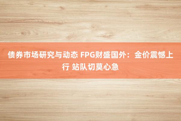 债券市场研究与动态 FPG财盛国外：金价震憾上行 站队切莫心急