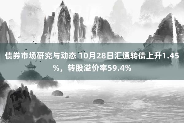 债券市场研究与动态 10月28日汇通转债上升1.45%，转股溢价率59.4%