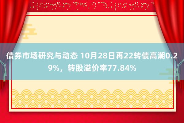 债券市场研究与动态 10月28日再22转债高潮0.29%，转股溢价率77.84%