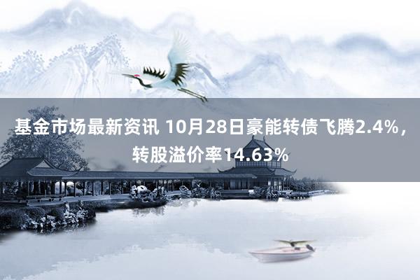 基金市场最新资讯 10月28日豪能转债飞腾2.4%，转股溢价率14.63%