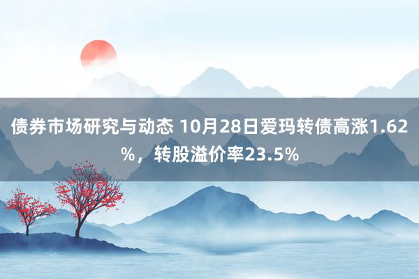 债券市场研究与动态 10月28日爱玛转债高涨1.62%，转股溢价率23.5%