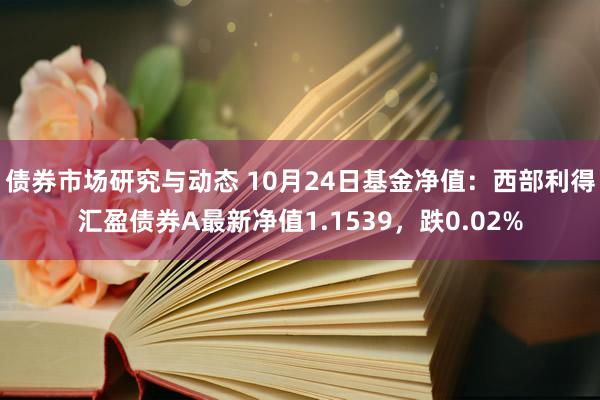 债券市场研究与动态 10月24日基金净值：西部利得汇盈债券A最新净值1.1539，跌0.02%