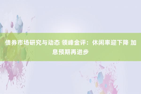 债券市场研究与动态 领峰金评：休闲率迎下降 加息预期再进步