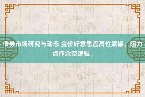 债券市场研究与动态 金价好意思盘高位震撼，阻力点作念空逻辑。