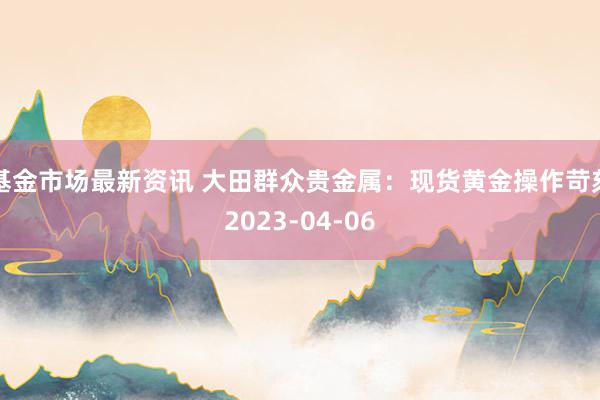 基金市场最新资讯 大田群众贵金属：现货黄金操作苛刻2023-04-06