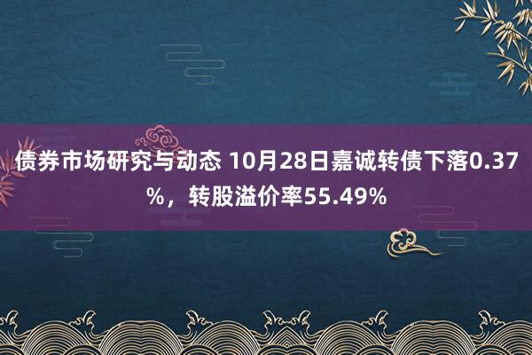 债券市场研究与动态 10月28日嘉诚转债下落0.37%，转股溢价率55.49%