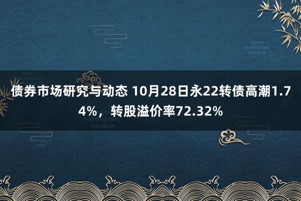 债券市场研究与动态 10月28日永22转债高潮1.74%，转股溢价率72.32%